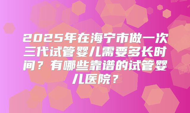 2025年在海宁市做一次三代试管婴儿需要多长时间?有哪些靠谱的试管婴儿医院?