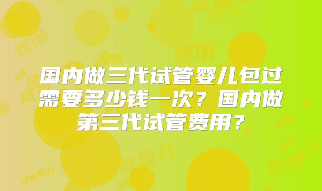 国内做三代试管婴儿包过需要多少钱一次?国内做第三代试管费用?