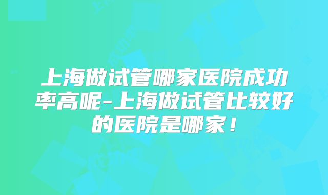 上海做试管哪家医院成功率高呢-上海做试管比较好的医院是哪家!