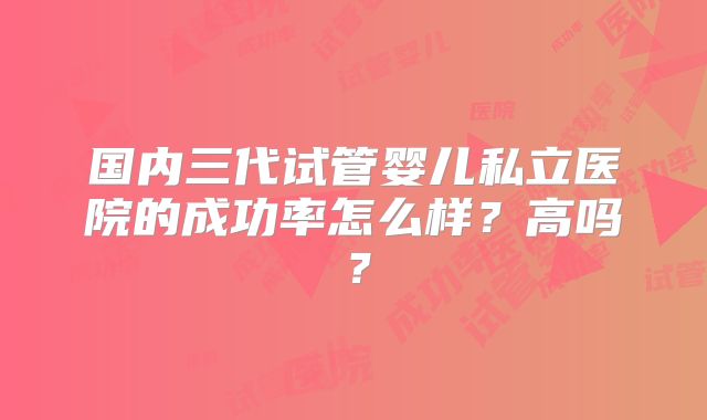 国内三代试管婴儿私立医院的成功率怎么样?高吗?