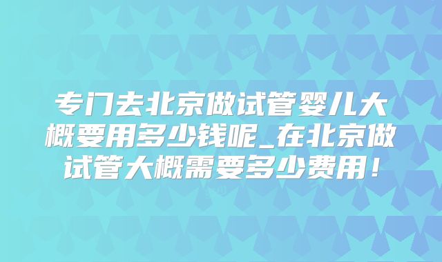 专门去北京做试管婴儿大概要用多少钱呢_在北京做试管大概需要多少费用!