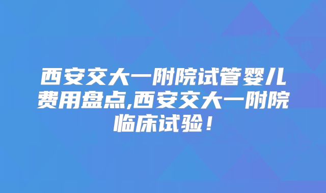 西安交大一附院试管婴儿费用盘点,西安交大一附院临床试验！