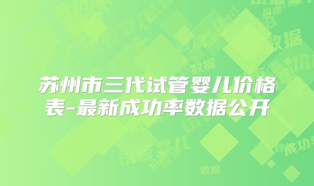 苏州市三代试管婴儿价格表-最新成功率数据公开