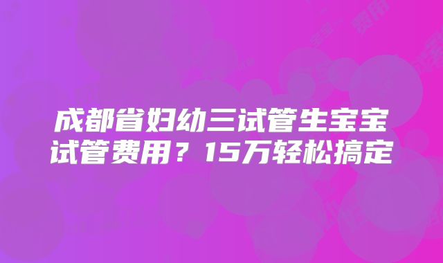 成都省妇幼三试管生宝宝试管费用?15万轻松搞定