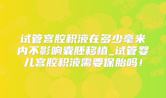 试管宫腔积液在多少毫米内不影响囊胚移植_试管婴儿宫腔积液需要保胎吗！