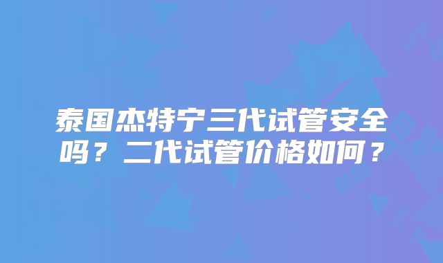 泰国杰特宁三代试管安全吗?二代试管价格如何?