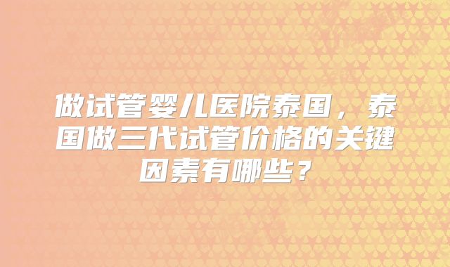 做试管婴儿医院泰国,泰国做三代试管价格的关键因素有哪些?