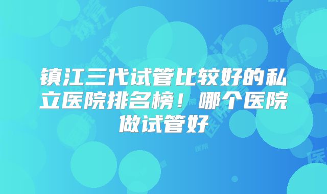 镇江三代试管比较好的私立医院排名榜!哪个医院做试管好