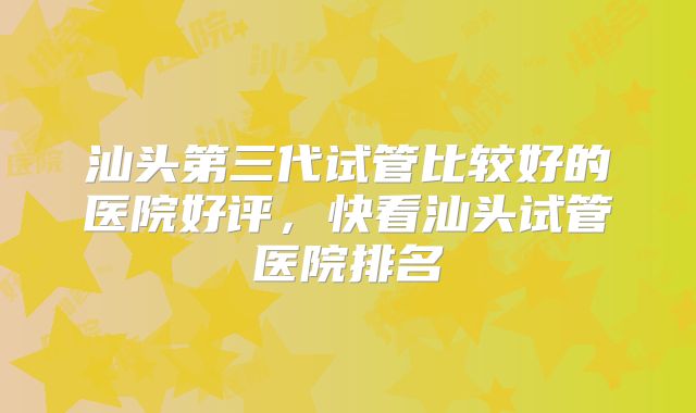 汕头第三代试管比较好的医院好评,快看汕头试管医院排名