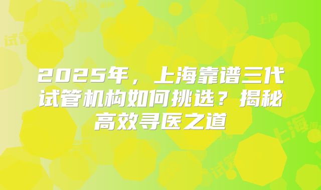 2025年，上海靠谱三代试管机构如何挑选？揭秘高效寻医之道