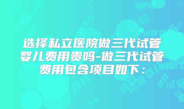 选择私立医院做三代试管婴儿费用贵吗-做三代试管费用包含项目如下: