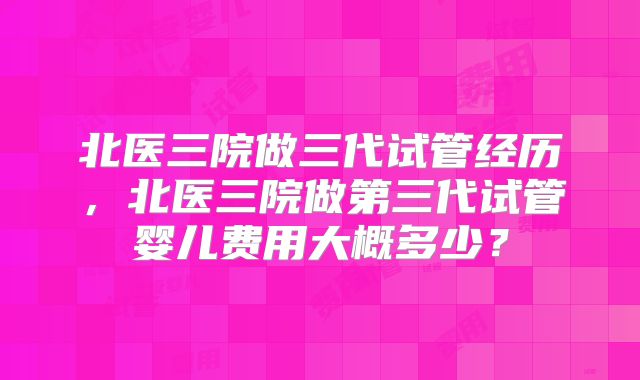 北医三院做三代试管经历，北医三院做第三代试管婴儿费用大概多少？