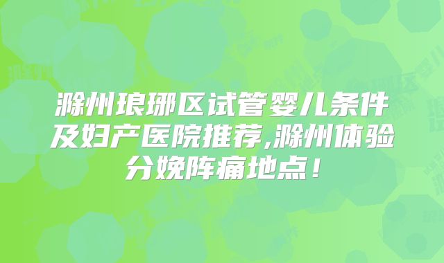滁州琅琊区试管婴儿条件及妇产医院推荐,滁州体验分娩阵痛地点!