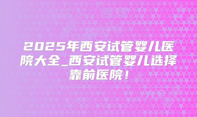 2025年西安试管婴儿医院大全_西安试管婴儿选择靠前医院！