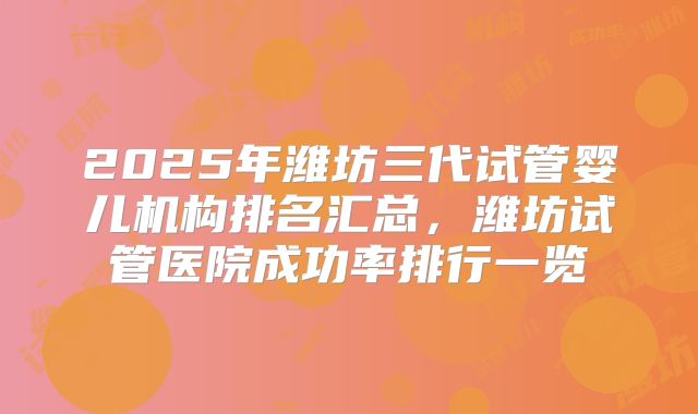 2025年潍坊三代试管婴儿机构排名汇总，潍坊试管医院成功率排行一览