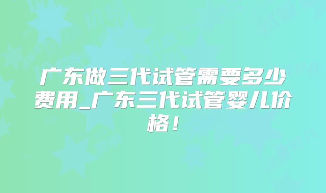 广东做三代试管需要多少费用_广东三代试管婴儿价格！