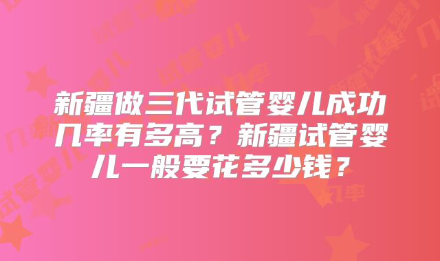 新疆做三代试管婴儿成功几率有多高？新疆试管婴儿一般要花多少钱？