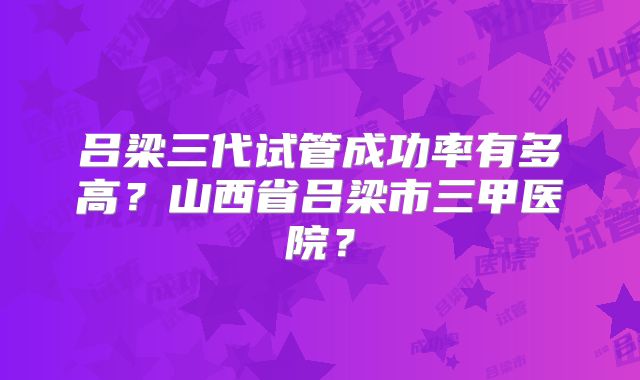 吕梁三代试管成功率有多高?山西省吕梁市三甲医院?