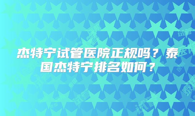 杰特宁试管医院正规吗？泰国杰特宁排名如何？