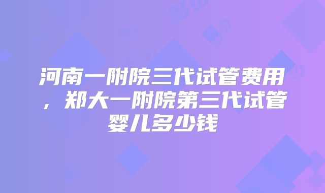 河南一附院三代试管费用，郑大一附院第三代试管婴儿多少钱
