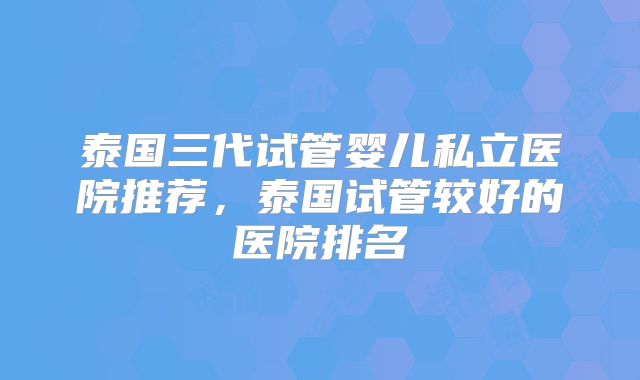 泰国三代试管婴儿私立医院推荐,泰国试管较好的医院排名