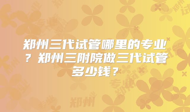 郑州三代试管哪里的专业？郑州三附院做三代试管多少钱？