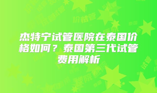 杰特宁试管医院在泰国价格如何?泰国第三代试管费用解析