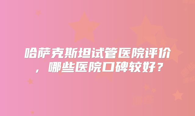 哈萨克斯坦试管医院评价,哪些医院口碑较好?