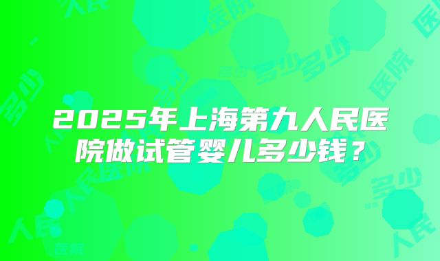 2025年上海第九人民医院做试管婴儿多少钱?