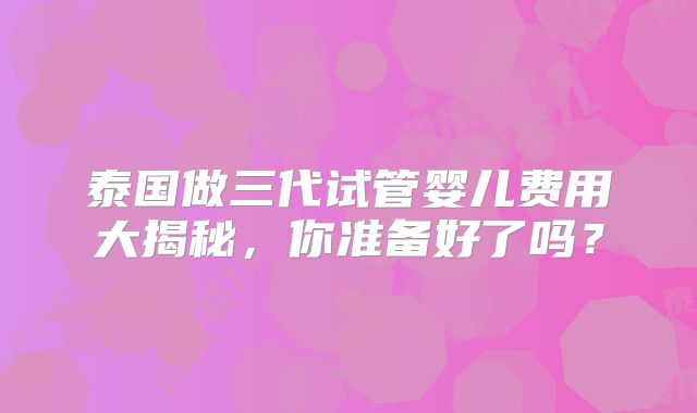 泰国做三代试管婴儿费用大揭秘，你准备好了吗？