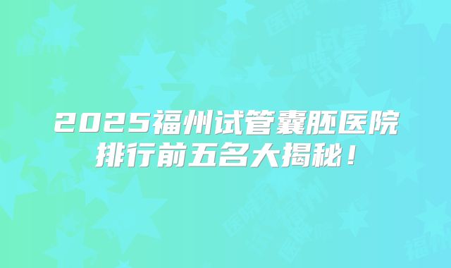 2025福州试管囊胚医院排行前五名大揭秘!