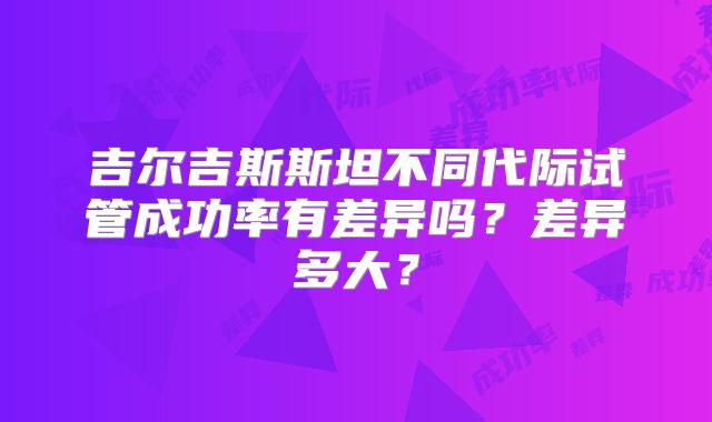 吉尔吉斯斯坦不同代际试管成功率有差异吗?差异多大?