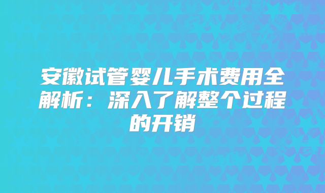安徽试管婴儿手术费用全解析：深入了解整个过程的开销