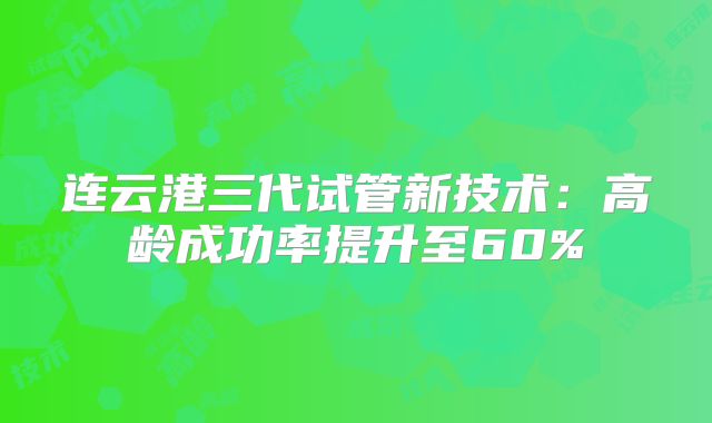 连云港三代试管新技术:高龄成功率提升至60%