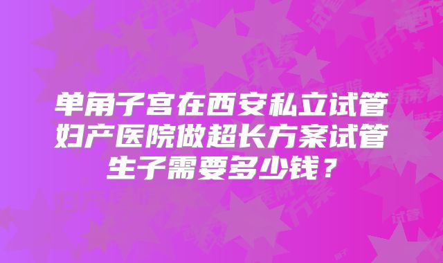 单角子宫在西安私立试管妇产医院做超长方案试管生子需要多少钱？