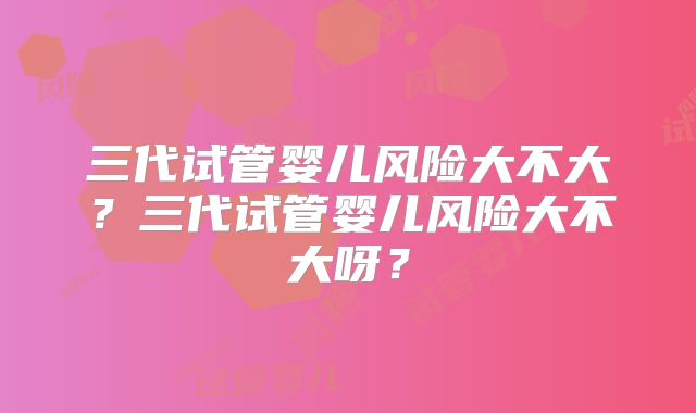 三代试管婴儿风险大不大?三代试管婴儿风险大不大呀?