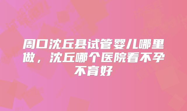 周口沈丘县试管婴儿哪里做，沈丘哪个医院看不孕不育好