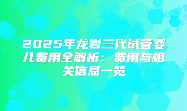 2025年龙岩三代试管婴儿费用全解析:费用与相关信息一览