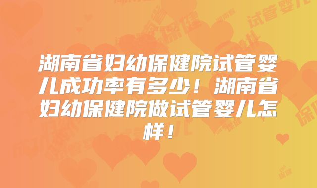 湖南省妇幼保健院试管婴儿成功率有多少！湖南省妇幼保健院做试管婴儿怎样！