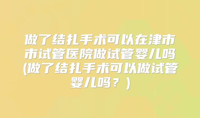 做了结扎手术可以在津市市试管医院做试管婴儿吗(做了结扎手术可以做试管婴儿吗?)
