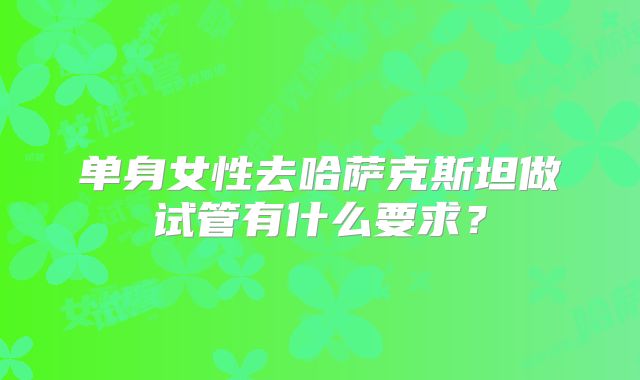 单身女性去哈萨克斯坦做试管有什么要求?