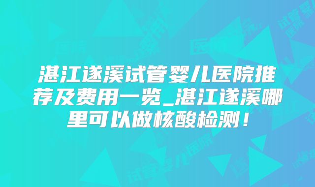 湛江遂溪试管婴儿医院推荐及费用一览_湛江遂溪哪里可以做核酸检测！