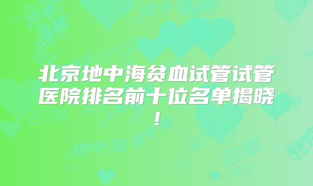 北京地中海贫血试管试管医院排名前十位名单揭晓!