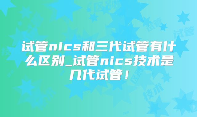 试管nics和三代试管有什么区别_试管nics技术是几代试管!
