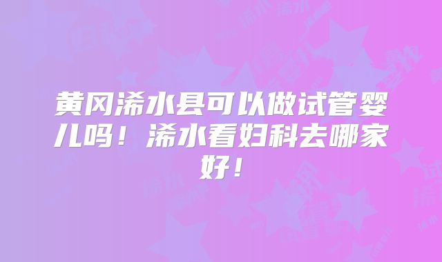 黄冈浠水县可以做试管婴儿吗!浠水看妇科去哪家好!