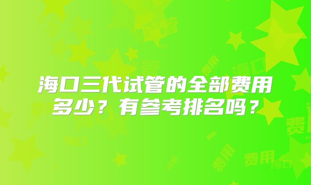 海口三代试管的全部费用多少?有参考排名吗?