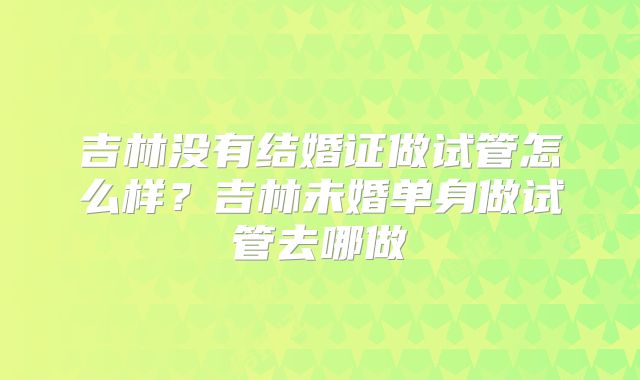 吉林没有结婚证做试管怎么样?吉林未婚单身做试管去哪做