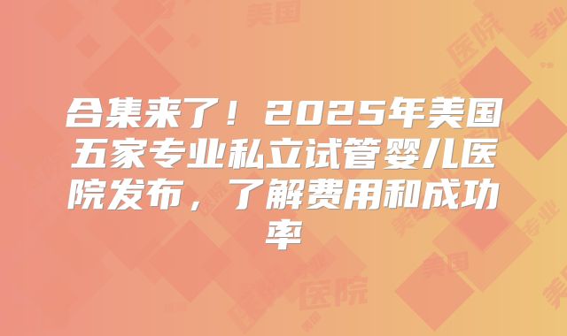 合集来了！2025年美国五家专业私立试管婴儿医院发布，了解费用和成功率
