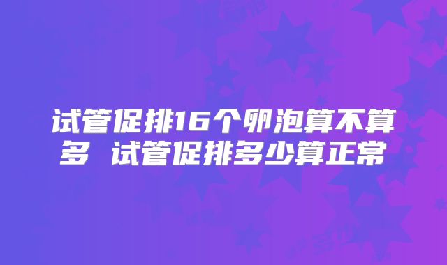 试管促排16个卵泡算不算多 试管促排多少算正常