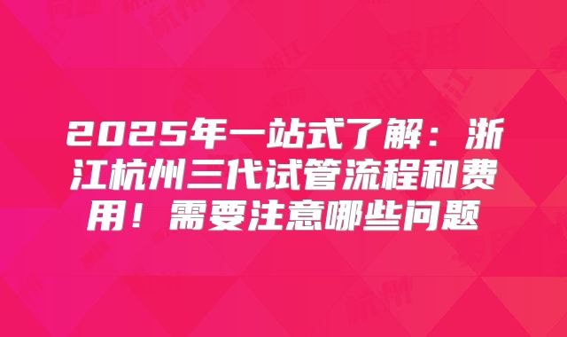2025年一站式了解：浙江杭州三代试管流程和费用！需要注意哪些问题